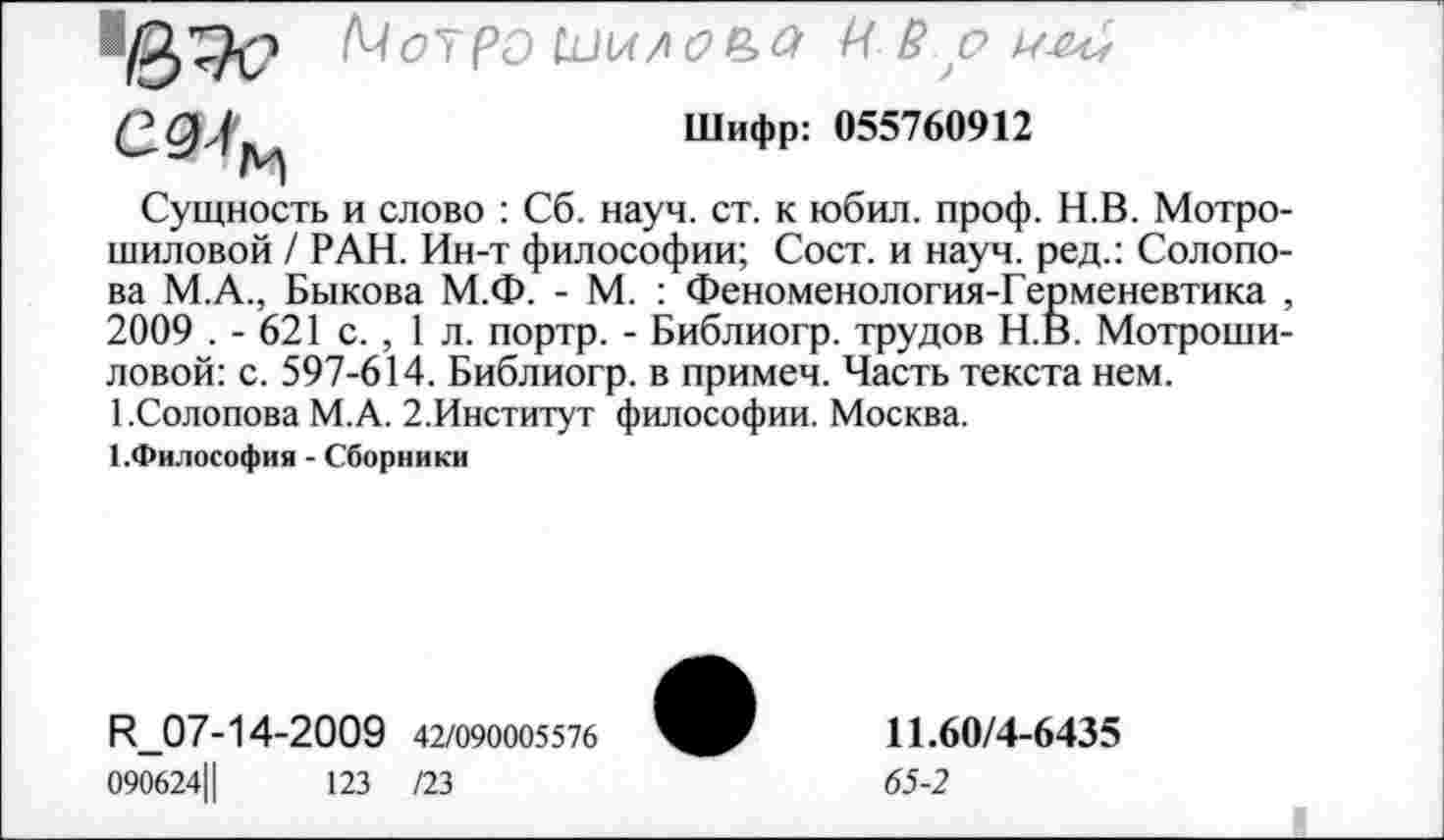 ﻿1е>?с 1Чо7Р0 1П1Л/!С>Р>а И Р о
Шифр: 055760912
Сущность и слово : Сб. науч. ст. к юбил. проф. Н.В. Мотро-шиловой / РАН. Ин-т философии; Сост. и науч, ред.: Солопова М.А., Быкова М.Ф. - М. : Феноменология-Герменевтика , 2009 . - 621 с. , 1 л. портр. - Библиогр. трудов Н.В. Мотроши-ловой: с. 597-614. Библиогр. в примеч. Часть текста нем.
1 .Солопова М.А. 2.Институт философии. Москва.
1.Философия - Сборники
И_07-14-2009 42/090005576
090624Ц	123 /23
11.60/4-6435
65-2